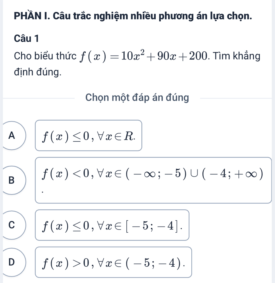 PHÄN I. Câu trắc nghiệm nhiều phương án lựa chọn.
Câu 1
Cho biểu thức f(x)=10x^2+90x+200. Tìm khẳng
định đúng.
Chọn một đáp án đúng
A f(x)≤ 0, forall x∈ R.
B f(x)<0</tex>, forall x∈ (-∈fty ;-5)∪ (-4;+∈fty )
C f(x)≤ 0, forall x∈ [-5;-4].
D f(x)>0, forall x∈ (-5;-4).