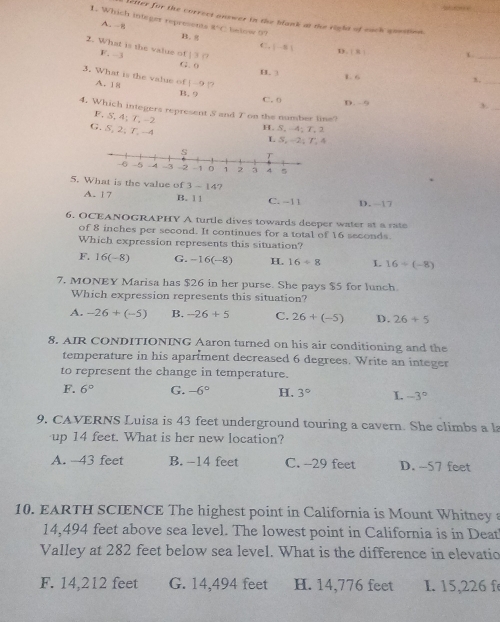 fereeee
lefter for the correct answer in the blank at the right of each qoestion
1. Which integer represents A. -8 x=c below 97
B. g
C. |-8
2. What is the value of | 3 ( F. -3
_
D. | s
G. ( H. 
3. What is the value of |-9 |?
1. 6 A. 18 B. 9 C. 0 D. - 9
3._
4. Which integers represent S and Ton the number line?
F. S, 4; 7, -2
H. 5, -4; 7, 2
G. S, 2; T. -4 L S, -2; T. 4
5. What is the value of 3-14 7
A. 17 B. 1 1 C. -11 D. -17
6. OCEANOGRAPHY A turtle dives towards deeper water at a rate
of 8 inches per second. It continues for a total of 16 seconds.
Which expression represents this situation?
F. 16(-8) G. -16(-8) H 16/ 8 L 16/ (-8)
7. MONEY Marisa has $26 in her purse. She pays $5 for lunch.
Which expression represents this situation?
A. -26+(-5) B. -26+5 C. 26+(-5) D. 26+5
8. AIR CONDITIONING Aaron turned on his air conditioning and the
temperature in his apariment decreased 6 degrees. Write an integer
to represent the change in temperature.
F. 6° G. -6° H. 3° I. -3°
9. CAVERNS Luisa is 43 feet underground touring a cavern. She climbs a l
up 14 feet. What is her new location?
A. -43 feet B. -14 feet C. -29 feet D. -57 feet
10. EARTH SCIENCE The highest point in California is Mount Whitney
14,494 feet above sea level. The lowest point in California is in Deat
Valley at 282 feet below sea level. What is the difference in elevatio
F. 14,212 feet G. 14,494 feet H. 14,776 feet I. 15,226 f