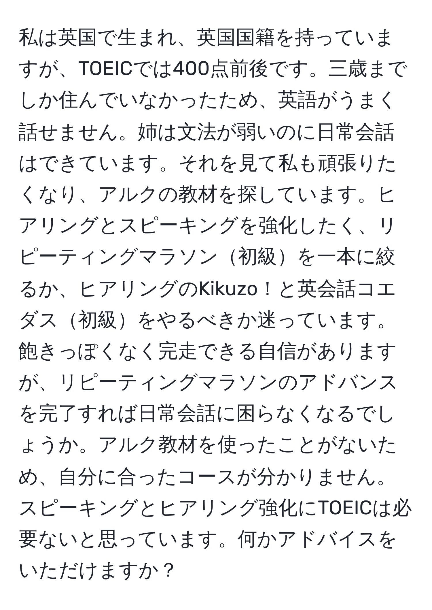 私は英国で生まれ、英国国籍を持っていますが、TOEICでは400点前後です。三歳までしか住んでいなかったため、英語がうまく話せません。姉は文法が弱いのに日常会話はできています。それを見て私も頑張りたくなり、アルクの教材を探しています。ヒアリングとスピーキングを強化したく、リピーティングマラソン初級を一本に絞るか、ヒアリングのKikuzo！と英会話コエダス初級をやるべきか迷っています。飽きっぽくなく完走できる自信がありますが、リピーティングマラソンのアドバンスを完了すれば日常会話に困らなくなるでしょうか。アルク教材を使ったことがないため、自分に合ったコースが分かりません。スピーキングとヒアリング強化にTOEICは必要ないと思っています。何かアドバイスをいただけますか？
