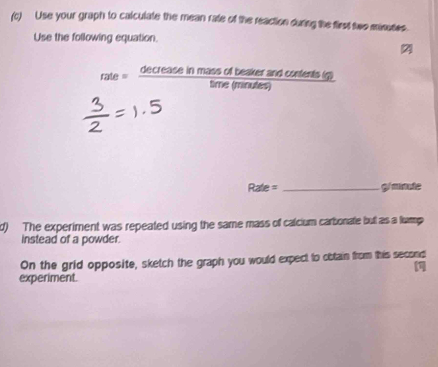 Use your graph to calculate the mean rate of the reaction during the first two minotes. 
Use the following equation. 
2 
rate = decrease in mass of beaker and contents (g) 
time (minutes)
Rate = _ g/minute
d) The experiment was repeated using the same mass of calcium carbonate but as a turmp 
Instead of a powder. 
On the grid opposite, sketch the graph you would expect to obtain from this second 
experiment.