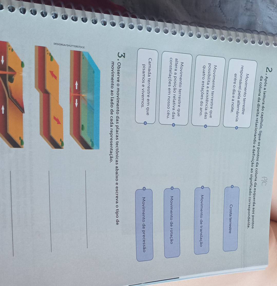 2 . Após a leitura do capítulo, ligue os pontos da coluna da esquerda aos pontos
da coluna da direita relacionando a definição ao significado correspondente.
Movimento terrestre
responsável pela alternância
entre o dia e a noite.
Crosta terrestre
Movimento terrestre que
possibilita a existência das
quatro estações do ano. Movimento de translação
Movimento terrestre que
altera a posição relativa das
constelações em nosso céu. Movimento de rotação
Camada terrestre em que
pisamos e vivemos. Movimento de precessão
3. Observe o movimento das placas tectônicas abaixo e escreva o tipo de
movimento ao lado de cada representação.
_
_
_