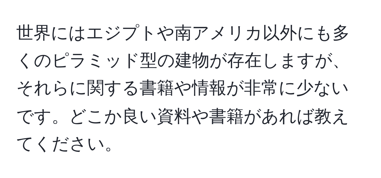 世界にはエジプトや南アメリカ以外にも多くのピラミッド型の建物が存在しますが、それらに関する書籍や情報が非常に少ないです。どこか良い資料や書籍があれば教えてください。