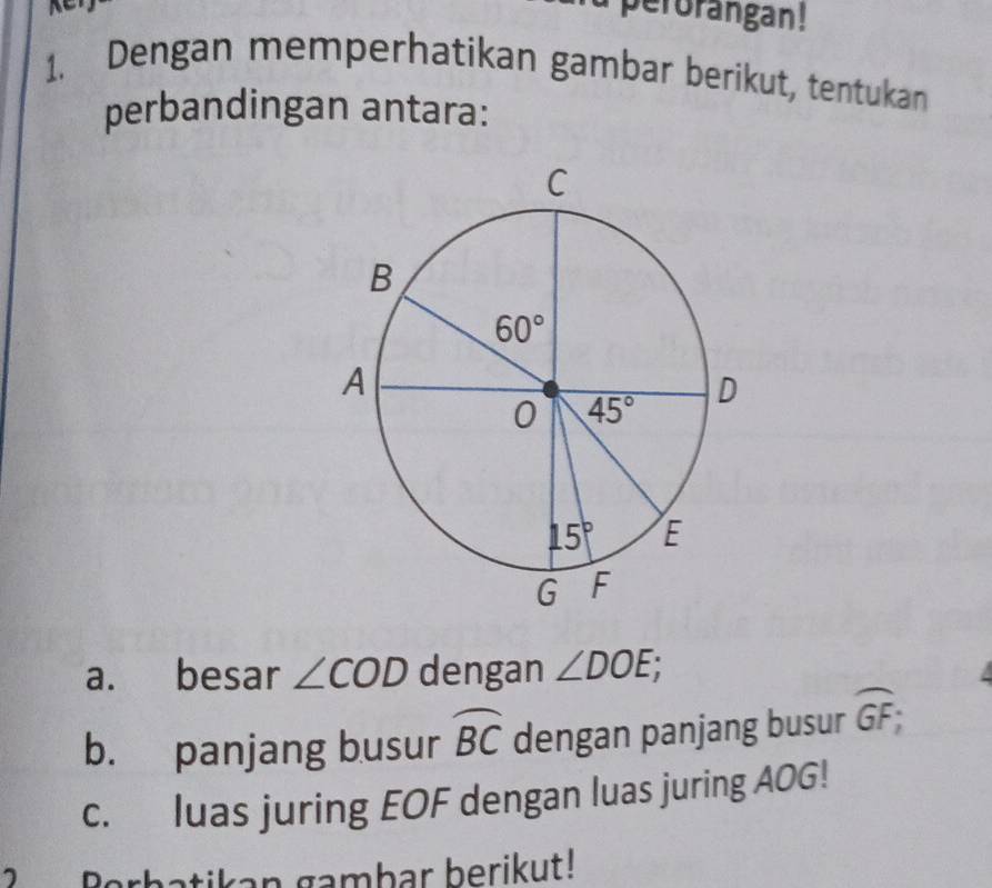 perorangan!
1. Dengan memperhatikan gambar berikut, tentukan
perbandingan antara:
a. besar ∠ COD dengan ∠ DOE;
b. panjang busur widehat BC dengan panjang busur widehat GF;
c. luas juring EOF dengan luas juring AOG!
atikan gambar berikut!