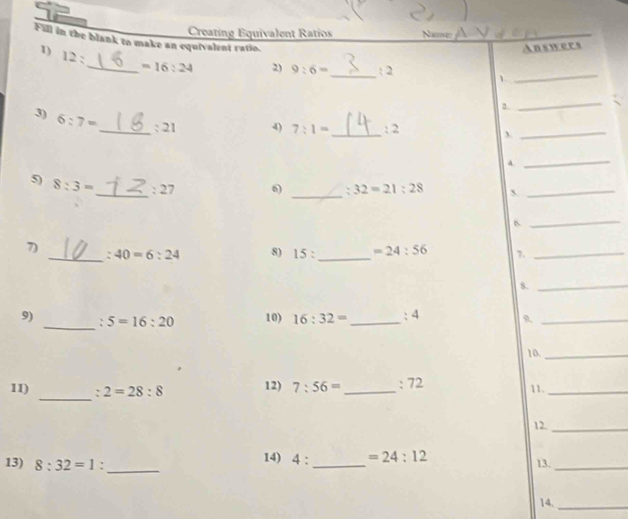 Creating Equivalent Ratios Name 
Fill in the blank to make an equivalent ratio. 
1) 12 : 
_ =16:24 Answers 
2) 9:6= _ : 2 
1 
_ 
a. 
_ 
3) 6:7= _: 21 
4) 7:1= _: 2 
3. 
_ 
4. 
_ 
_ 
5) 8:3= _ : 27 6) : 32=21:28
5. 
_ 
_ 
7) _ :40=6:24 8) 15 : _  =24:56
7._ 
s._ 
9) _: 5=16:20 10) 16:32= _ : 4 
9._ 
10_ 
_ 
11) : 2=28:8 12) 7:56= _ : 72 11._ 
12._ 
_ 
14) 4 : =24:12
13) 8:32=1 : _13._ 
14,_