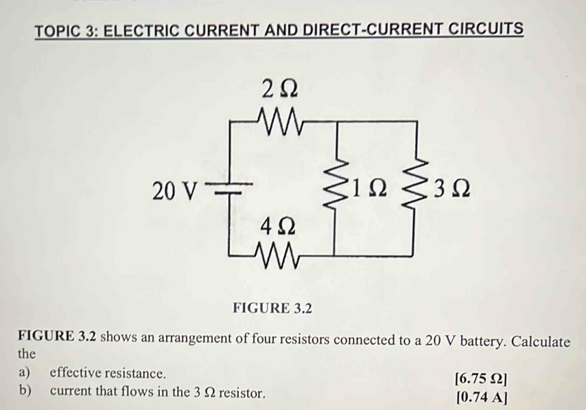 TOPIC 3: ELECTRIC CURRENT AND DIRECT-CURRENT CIRCUITS 
FIGURE 3.2 
FIGURE 3.2 shows an arrangement of four resistors connected to a 20 V battery. Calculate 
the 
a) effective resistance. [ 6.75Ω ] 
b) current that flows in the 3 Ω resistor. [0.74 A]