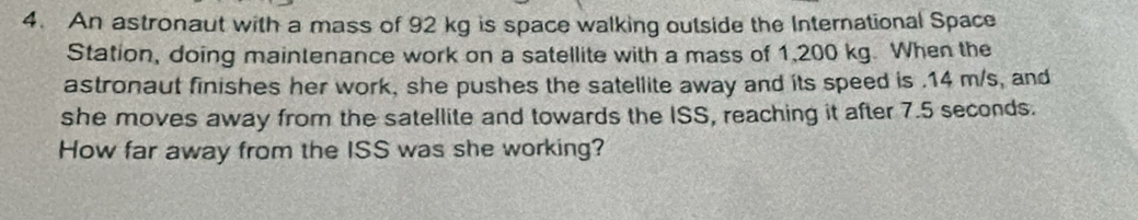 An astronaut with a mass of 92 kg is space walking outside the International Space 
Station, doing maintenance work on a satellite with a mass of 1,200 kg. When the 
astronaut finishes her work, she pushes the satellite away and its speed is . 14 m/s, and 
she moves away from the satellite and towards the ISS, reaching it after 7.5 seconds. 
How far away from the ISS was she working?