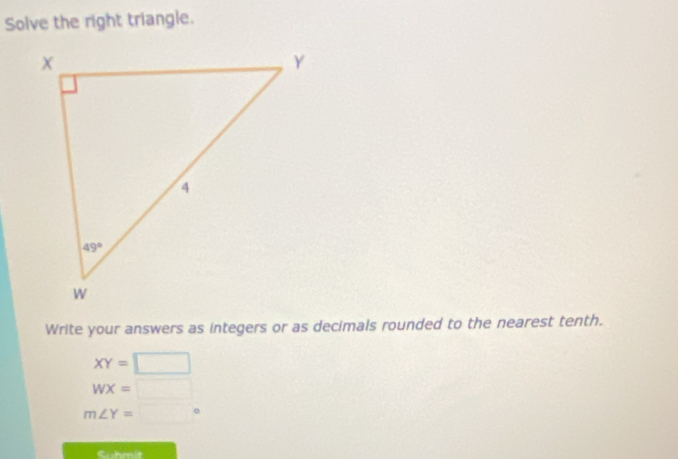 Solve the right triangle.
Write your answers as integers or as decimals rounded to the nearest tenth.
XY=□
WX=□
m∠ Y=□°
Cuhmit