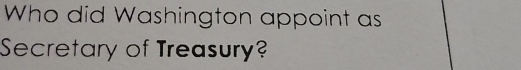 Who did Washington appoint as 
Secretary of Treasury?