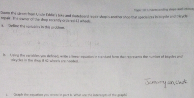 Topic 10: Understanding slope and interce 
Down the street from Uncle Eddie's bike and skateboard repair shop is another shop that specializes in bicycle and tricycle 
repair. The owner of the shop recently ordered 42 wheels. 
a. Define the variables in this problem. 
b. Using the variables you defined, write a linear equation in standard form that represents the number of bicycles and 
tricycles in the shop if 42 wheels are needed. 
c. Graph the equation you wrote is part b. What are the intercepts of the graph?