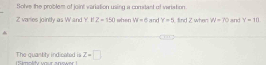 Solve the problem of joint variation using a constant of variation.
Z varies jointly as W and Y. If Z=150 when W=6 and Y=5 , find Z when W=70 and Y=10. 
The quantity indicated is Z=□. 
(Simplify your answer