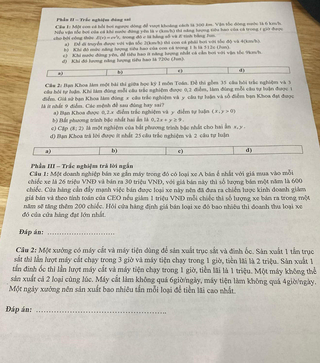 Phần II - Trắc nghiệm đúng sai
Câu 1: Một con cá hồi bơi ngược dồng để vượt khoảng cách là 300 km. Vận tốc dòng nước là 6 km/h.
Nếu vận tốc bơi của cá khi nước đứng yên là v (km/h) thì năng lượng tiêu hao của cá trong t giờ được
cho bởi công thức E(v)=cv^3t , trong đó c là hàng số và E tính bằng Jun.
a) Để di truyển được với vận tốc 2(km/h) thì con cá phải bơi với tốc độ và 4(km/h).
b) Khi đó mức năng lượng tiêu hao của con cá trong 1 h là 512c (Jun).
c) Khi nước đứng yên, để tiêu hao ít năng lượng nhất cá cần bơi với vận tốc 9km/h.
d) Khi đó lương năng lượng tiêu hao là 720c (Jun).
a)
b)
c)
d)
Câu 2: Bạn Khoa làm một bài thi giữa học kỳ I môn Toán. Đề thi gồm 35 câu hỏi trắc nghiệm và 3
câu hỏi tự luận. Khi làm đúng mỗi câu trắc nghiệm được 0,2 điểm, làm đúng mỗi câu tự luận được 1
điểm. Giả sử bạn Khoa làm đúng x câu trắc nghiệm và y câu tự luận và số điểm bạn Khoa đạt được
là ít nhất 9 điểm. Các mệnh đề sau đúng hay sai?
a) Bạn Khoa được 0,2.x điểm trắc nghiệm và y điểm tự luận (x,y>0)
b) Bất phương trình bậc nhất hai ần là 0,2x+y≥ 9.
c) Cặp (8;2) là một nghiệm của bất phương trình bậc nhất cho hai ẩn x, y .
d) Bạn Khoa trả lời được ít nhất 25 câu trắc nghiệm và 2 câu tự luận
a)
b)
c)
d)
Phần III - Trắc nghiệm trả lời ngắn
Câu 1: Một doanh nghiệp bán xe gắn máy trong đó có loại xe A bán ế nhất với giá mua vào mỗi
chiếc xe là 26 triệu VNĐ và bán ra 30 triệu VNĐ, với giá bán này thì số lượng bán một năm là 600
chiếc. Cửa hàng cần đẩy mạnh việc bán được loại xe này nên đã đưa ra chiến lược kinh doanh giảm
giá bán và theo tính toán của CEO nếu giảm 1 triệu VNĐ mỗi chiếc thì số lượng xe bán ra trong một
năm sẽ tăng thêm 200 chiếc. Hỏi cửa hàng định giá bán loại xe đó bao nhiêu thì doanh thu loại xe
đó của cửa hàng đạt lớn nhất.
Đáp án:_
Câu 2: Một xưởng có máy cắt và máy tiện dùng để sản xuất trục sắt và đinh ốc. Sản xuất 1 tấn trục
sắt thì lần lượt máy cắt chạy trong 3 giờ và máy tiện chạy trong 1 giờ, tiền lãi là 2 triệu. Sản xuất 1
tấn đinh ốc thì lần lượt máy cắt và máy tiện chạy trong 1 giờ, tiền lãi là 1 triệu. Một máy không thể
sản xuất cả 2 loại cùng lúc. Máy cắt làm không quá 6giờ/ngày, máy tiện làm không quá 4giờ/ngày.
Một ngày xưởng nên sản xuất bao nhiêu tấn mỗi loại để tiền lãi cao nhất.
Đáp án:_