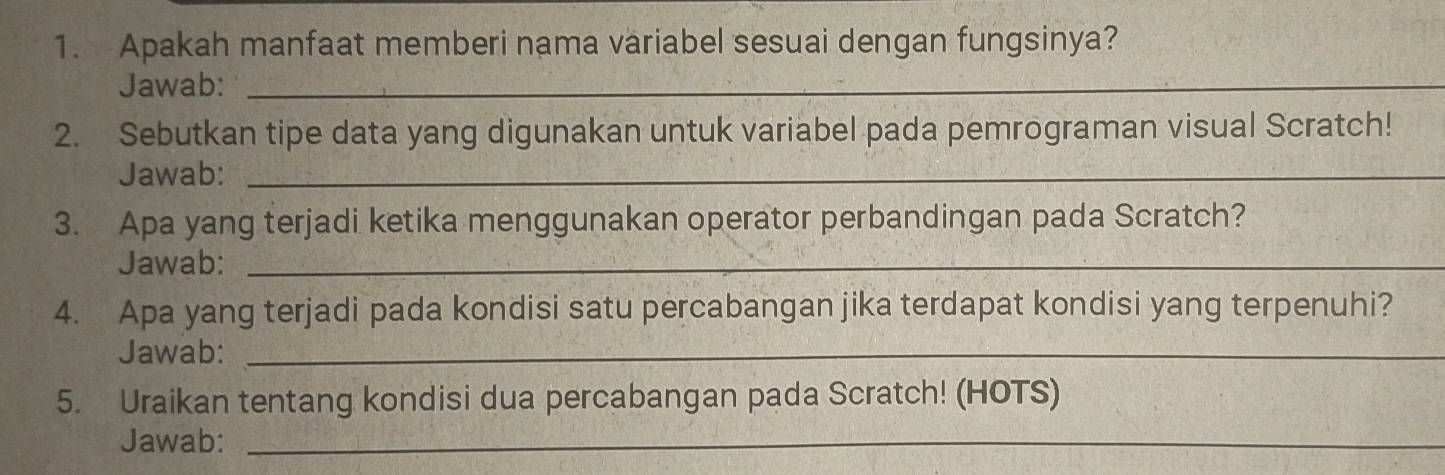 Apakah manfaat memberi nama variabel sesuai dengan fungsinya? 
Jawab:_ 
_ 
2. Sebutkan tipe data yang digunakan untuk variabel pada pemrograman visual Scratch! 
Jawab:_ 
3. Apa yang terjadi ketika menggunakan operator perbandingan pada Scratch? 
Jawab:_ 
4. Apa yang terjadi pada kondisi satu percabangan jika terdapat kondisi yang terpenuhi? 
Jawab:_ 
5. Uraikan tentang kondisi dua percabangan pada Scratch! (HOTS) 
Jawab:_