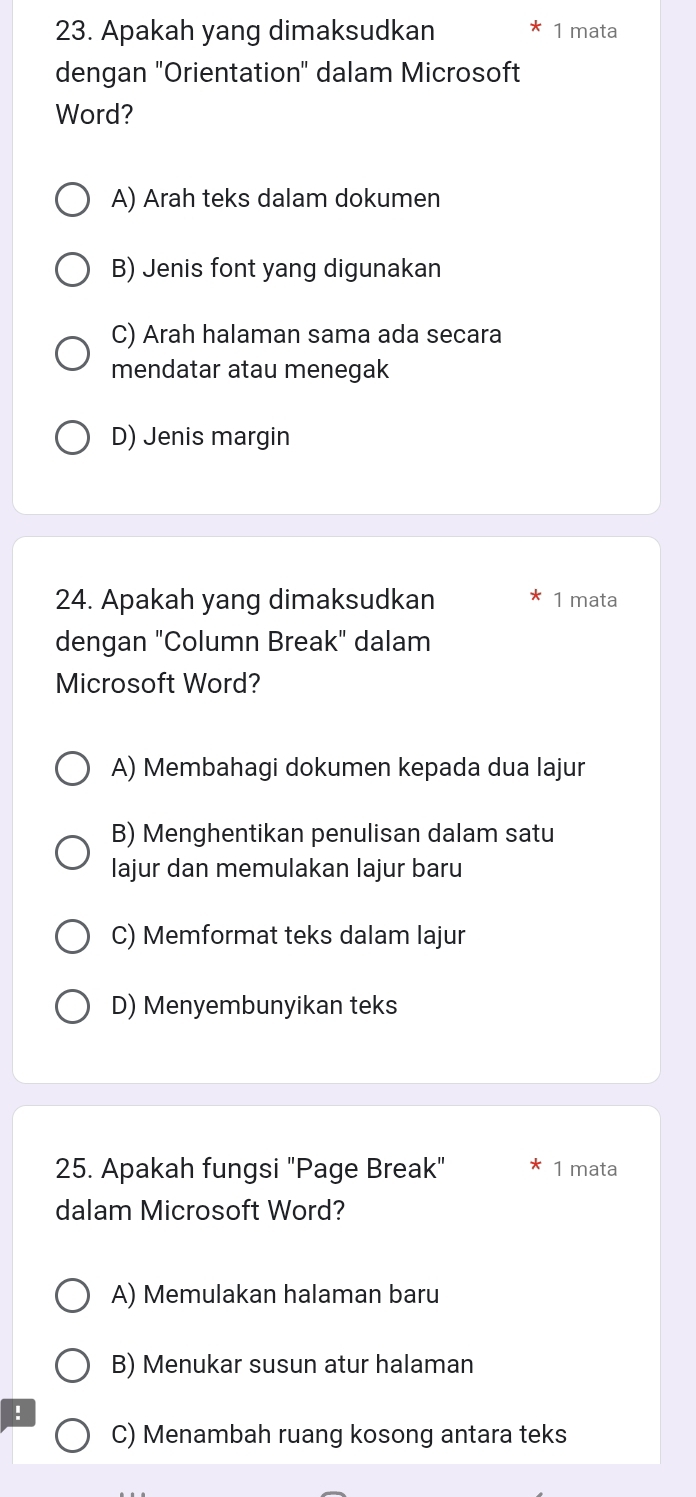 Apakah yang dimaksudkan 1 mata
dengan "Orientation" dalam Microsoft
Word?
A) Arah teks dalam dokumen
B) Jenis font yang digunakan
C) Arah halaman sama ada secara
mendatar atau menegak
D) Jenis margin
24. Apakah yang dimaksudkan 1 mata
dengan "Column Break" dalam
Microsoft Word?
A) Membahagi dokumen kepada dua lajur
B) Menghentikan penulisan dalam satu
lajur dan memulakan lajur baru
C) Memformat teks dalam lajur
D) Menyembunyikan teks
25. Apakah fungsi "Page Break" 1 mata
dalam Microsoft Word?
A) Memulakan halaman baru
B) Menukar susun atur halaman
!
C) Menambah ruang kosong antara teks