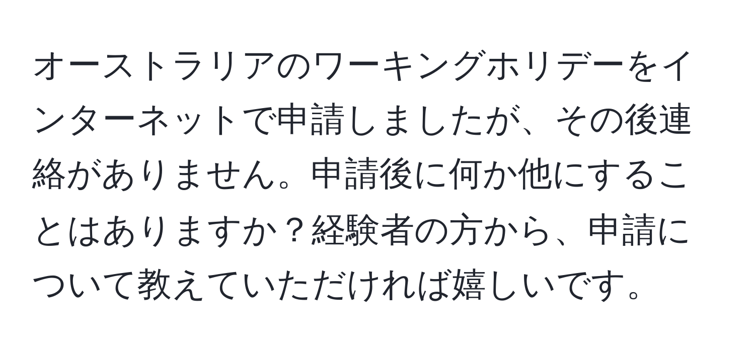 オーストラリアのワーキングホリデーをインターネットで申請しましたが、その後連絡がありません。申請後に何か他にすることはありますか？経験者の方から、申請について教えていただければ嬉しいです。