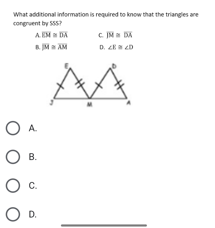 What additional information is required to know that the triangles are
congruent by SSS?
A. overline EM≌ overline DA C. overline JM≌ overline DA
B. overline JM≌ overline AM D. ∠ E≌ ∠ D
A.
B.
C.
D.