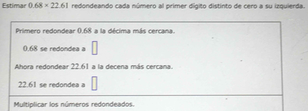 Estimar 0.68* 22.61 redondeando cada número al primer dígito distinto de cero a su izquierda. 
Primero redondear 0.68 a la décima más cercana.
0.68 se redondea a □
Ahora redondear 22.61 a la decena más cercana.
22.61 se redondea a □
Multiplicar los números redondeados.