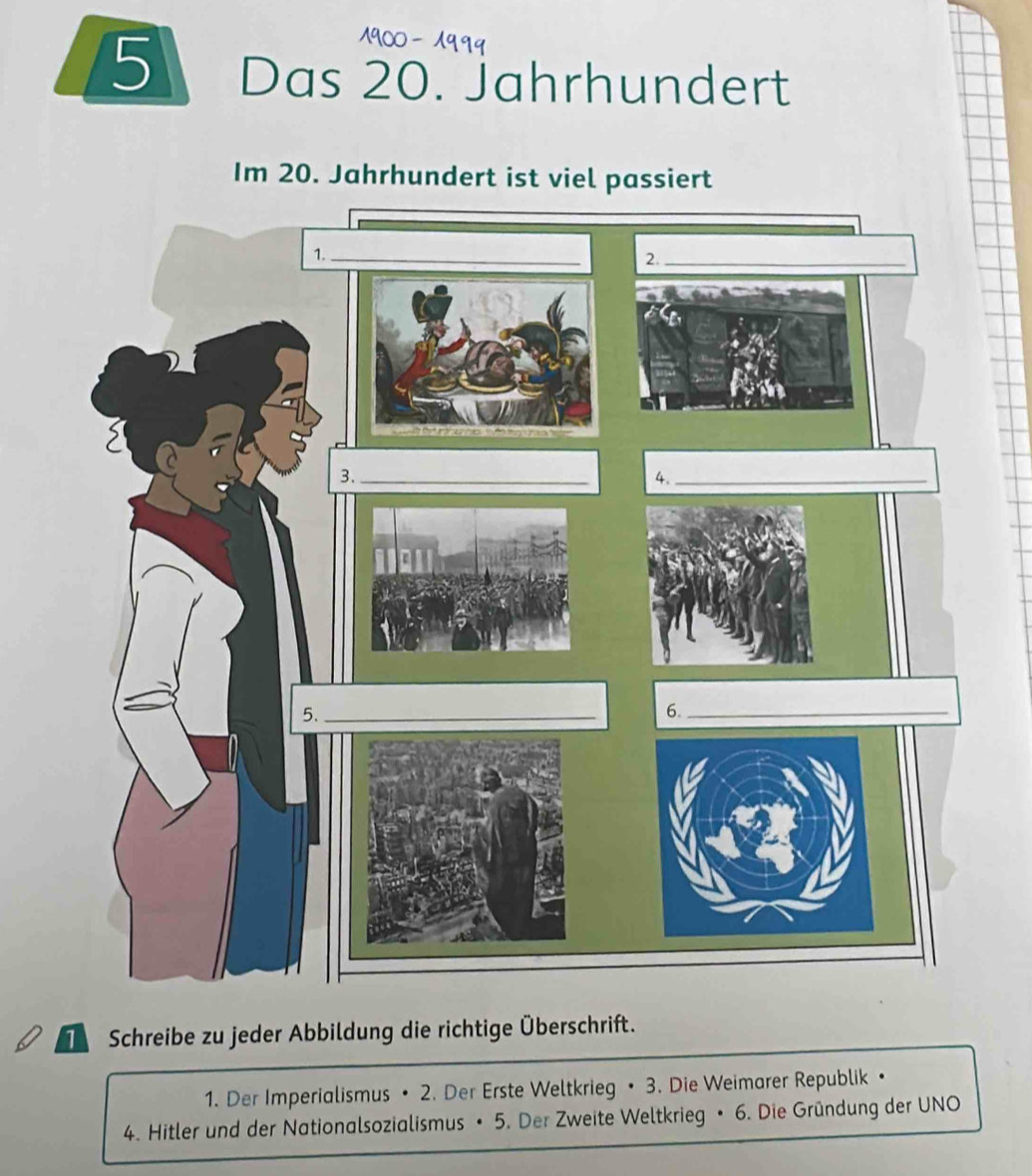 Das 20. Jahrhundert 
Im 20. Jahrhundert ist viel passiert 
Schreibe zu jeder Abbildung die richtige Überschrift. 
1. Der Imperialismus • 2. Der Erste Weltkrieg • 3. Die Weimarer Republik • 
4. Hitler und der Nationalsozialismus • 5. Der Zweite Weltkrieg • 6. Die Gründung der UNO