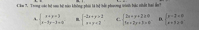 4. B. 1. C. 2.
Câu 7. Trong các hệ sau hệ nào không phải là hệ bất phương trình bậc nhất hai ần?
A. beginarrayl x+y=3 x-5y-3=0endarray.. B. beginarrayl -2x+y>2 x+y<2endarray.. C. beginarrayl 2x+y+2≥ 0 5x+2y+3>0endarray.. D. beginarrayl y-2<0 x+5≥ 0endarray..