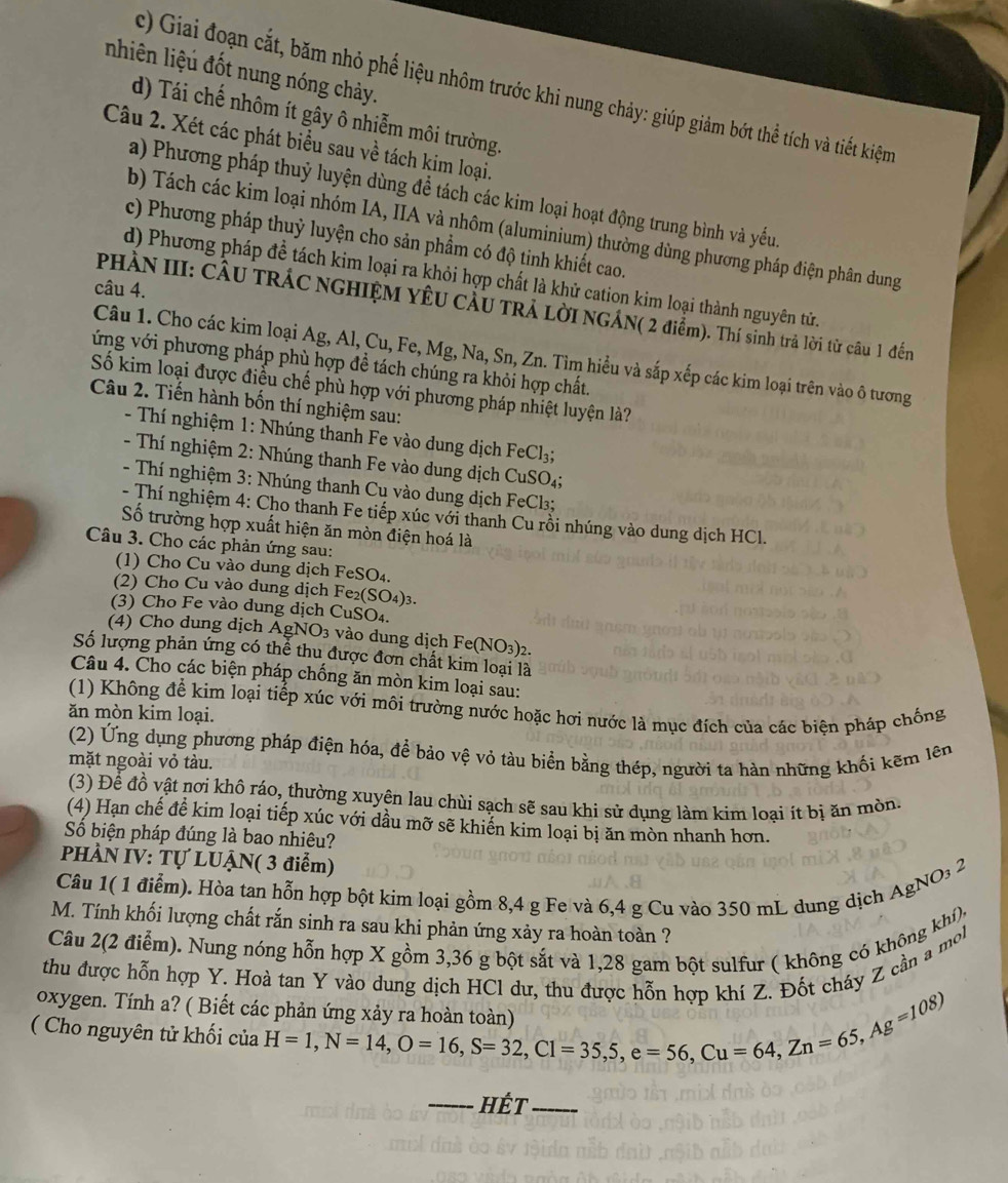 nhiên liệu đốt nung nóng chảy.
c) Giai đoạn cắt, băm nhỏ phế liệu nhôm trước khi nung chảy: giúp giảm bớt thể tích và tiết kiệm
d) Tái chế nhôm ít gây ô nhiễm môi trường.
Câu 2. Xét các phát biểu sau về tách kim loại.
a) Phương pháp thuỷ luyện dùng để tách các kim loại hoạt động trung bình và yếu.
b) Tách các kim loại nhóm IA, IIA và nhôm (aluminium) thường dùng phương pháp điện phân dung
c) Phương pháp thuỷ luyện cho sản phẩm có độ tinh khiết cao.
d) Phương pháp đề tách kim loại ra khỏi hợp chất là khử cation kim loại thành nguyên tử.
câu 4.
PHÀN III: CÂU TRÁC NGHIỆM YÊU CÂU TRẢ LờI NGÁN( 2 điểm). Thí sinh trả lời từ câu 1 đến
Câu 1. Cho các kim loại Ag, Al, Cu, Fe, Mg, Na, Sn, Zn. Tìm hiểu và sắp xếp các kim loại trên vào ô tương
vớng với phương pháp phù hợp đề tách chúng ra khỏi hợp chất
Số kim loại được điều chế phù hợp với phương pháp nhiệt luyện là?
Câu 2. Tiến hành bốn thí nghiệm sau:
- Thí nghiệm 1: Nhúng thanh Fe vào dung dịch FeCl_3.
-  Thí nghiệm 2: Nhúng thanh Fe vào dung dịch CuSO₄;
- Thí nghiệm 3: Nhúng thanh Cu vào dung dịch FeCl₃;
- Thí nghiệm 4: Cho thanh Fe tiếp xúc với thanh Cu rồi nhúng vào dung dịch HCl.
Số trường hợp xuất hiện ăn mòn điện hoá là
Câu 3. Cho các phản ứng sau:
(1) Cho Cu vào dung dịch FeSO₄.
(2) Cho Cu vào dung dịch Fe₂(SO₄)3.
(3) Cho Fe vào dung dịch CuSO₄.
(4) Cho dung dịch ÁgNO3 vào dung dịch Fe(NO₃)2.
Số lượng phản ứng có thể thu được đơn chất kim loại là
Câu 4. Cho các biện pháp chống ăn mòn kim loại sau:
(1) Không để kim loại tiếp xúc với môi trường nước hoặc hơi nước là mục địch của các biện pháp chống
ăn mòn kim loại.
(2) Ứng dụng phương pháp điện hóa, để bảo vệ vỏ tàu biển bằng thép, người ta hàn những khối kẽm lên
mặt ngoài vỏ tàu.
(3) Để đồ vật nơi khô ráo, thường xuyên lau chùi sạch sẽ sau khi sử dụng làm kim loai ít bị ăn mòn.
(4) Hạn chế để kim loại tiếp xúc với dầu mỡ sẽ khiến kim loại bị ăn mòn nhanh hơn.
Số biện pháp đúng là bao nhiêu?
PHÀN IV: Tự LUẠN( 3 điểm)
Câu 1( 1 điểm). Hòa tan hỗn hợp bột kim loại gồm 8,4 g Fe và 6,4 g Cu vào 350 mL dung dịch AgNO₃ 2
M. Tính khối lượng chất rắn sinh ra sau khi phản ứng xảy ra hoàn toàn ?
Câu 2(2 điểm). Nung nóng hỗn hợp X gồm 3,36 g bột sắt và 1,28 gam bột sulfur ( không có không khí),
thu được hỗn hợp Y. Hoà tan Y vào dung dịch HCl dư, thu được hỗn hợp khí Z. Đốt cháy Z cần a mol
oxygen. Tính a? ( Biết các phản ứng xảy ra hoàn toà
( Cho nguyên tử khối của H=1,N=14,O=16,S=32,Cl=35,5,e=56,Cu=64,Zn=65,Ag=108)
_Hết_