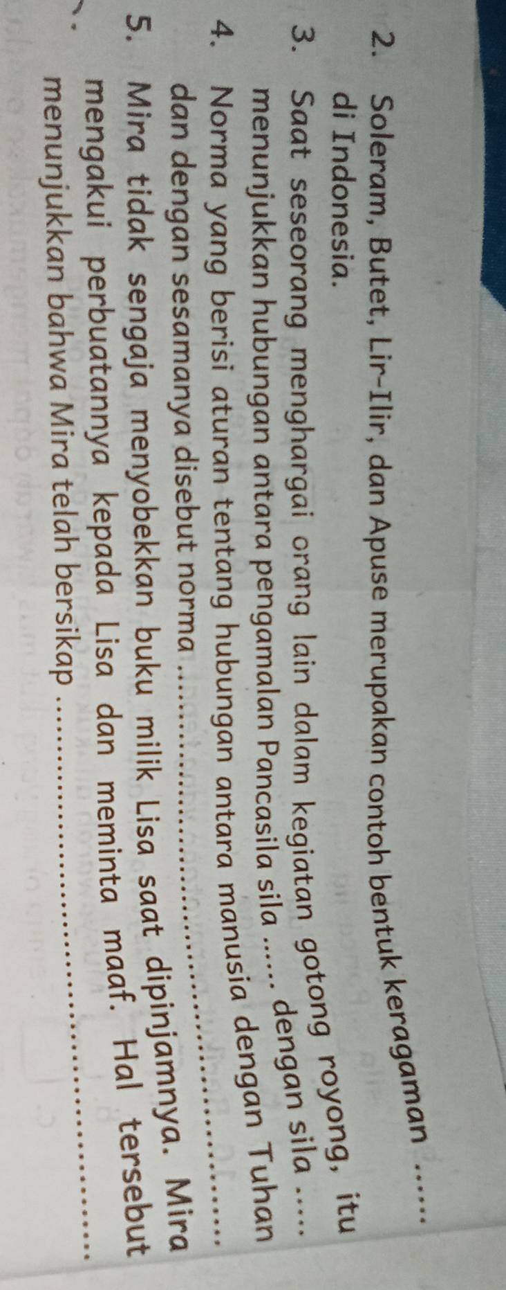 Soleram, Butet, Lir-Ilir, dan Apuse merupakan contoh bentuk keragaman ...... 
di Indonesia. 
3. Saat seseorang menghargai orang lain dalam kegiatan gotong royong, itu 
menunjukkan hubungan antara pengamalan Pancasīla sila ...... dengan sila ..... 
4. Norma yang berisi aturan tentang hubungan antara manusia dengan Tuhan 
dan dengan sesamanya disebut norma 
_ 
5. Mira tidak sengaja menyobekkan buku milik Lisa saat dipinjamnya. Mira 
_ 
mengakui perbuatannya kepada Lisa dan meminta maaf. Hal tersebut 
menunjukkan bahwa Mira telah bersikap