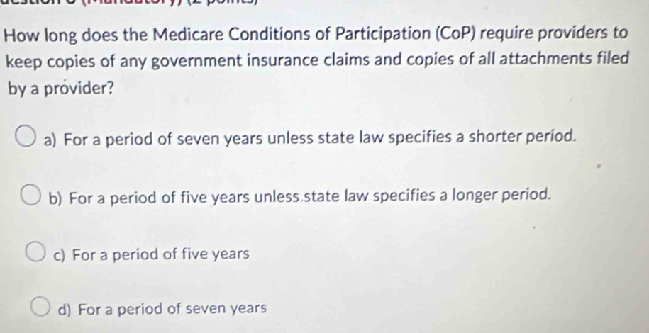 How long does the Medicare Conditions of Participation (CoP) require providers to
keep copies of any government insurance claims and copies of all attachments filed
by a provider?
a) For a period of seven years unless state law specifies a shorter period.
b) For a period of five years unless,state law specifies a longer period.
c) For a period of five years
d) For a period of seven years