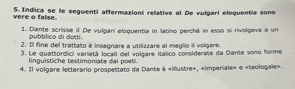 Indica se le seguenti affermazioni relative al De vulgari eloquentia sono 
vere o false. 
1. Dante scrisse il De vulgari eloquentia in latino perché in esso si rivolgeva a un 
pubblico di dotti. 
2. Il fine del trattato è insegnare a utilizzare al meglio il volgare. 
3. Le quattordici varietà locali del volgare italico considerate da Dante sono forme 
linguistiche testimoniate dai poeti. 
4. Il volgare letterario prospettato da Dante è «illustre», «imperiale» e «teologale».