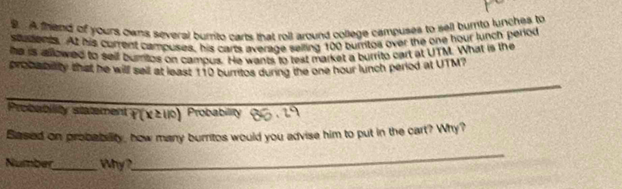 A thend of yours owns several burrito carts that roll around college campuses to sell burnto lunches to 
students. At his current campuses, his carts average selling 100 burritos over the one hour lunch period 
he is allowed to self burntos on campus. He wants to test market a burrito cart at UTM. What is the 
_ 
probabiity that he will sell at least 110 burritos during the one hour lunch period at UTM? 
Probability statement P(X≥ 110) Probability 
Based on probability, how many burritos would you advise him to put in the cart? Why? 
Number_ Why? 
_