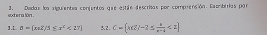 Dados los siguientes conjuntos que están descritos por comprensión. Escribirlos por 
extensión. 
3.1. B= x∈ Z/5≤ x^2<27 3.2. C= xeZ/-2≤  6/x-4 <2