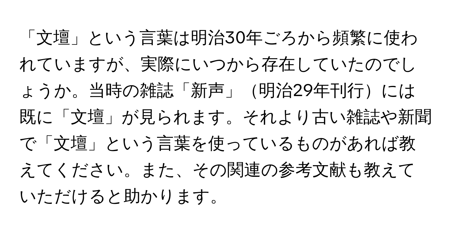 「文壇」という言葉は明治30年ごろから頻繁に使われていますが、実際にいつから存在していたのでしょうか。当時の雑誌「新声」明治29年刊行には既に「文壇」が見られます。それより古い雑誌や新聞で「文壇」という言葉を使っているものがあれば教えてください。また、その関連の参考文献も教えていただけると助かります。