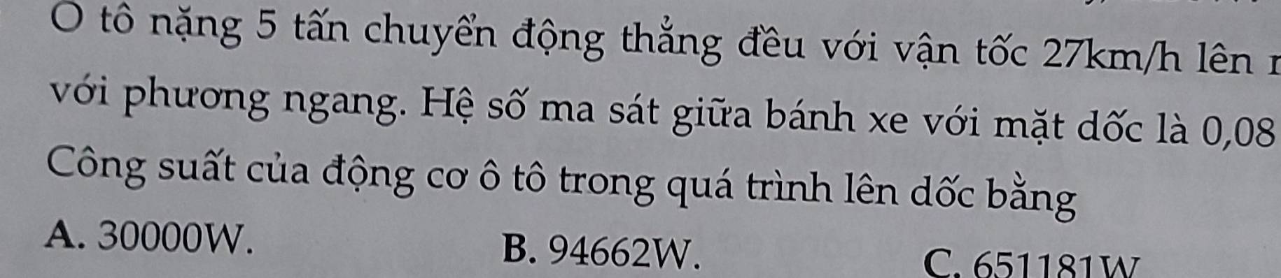 tô nặng 5 tấn chuyển động thẳng đều với vận tốc 27km/h lên 
với phương ngang. Hệ số ma sát giữa bánh xe với mặt dốc là 0,08
Công suất của động cơ ô tô trong quá trình lên dốc bằng
A. 30000W. B. 94662W.
C. 651181W