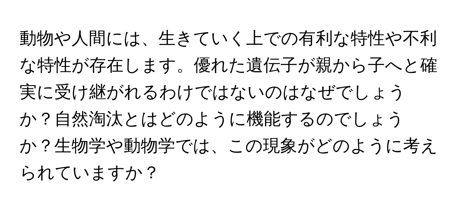 動物や人間には、生きていく上での有利な特性や不利な特性が存在します。優れた遺伝子が親から子へと確実に受け継がれるわけではないのはなぜでしょうか？自然淘汰とはどのように機能するのでしょうか？生物学や動物学では、この現象がどのように考えられていますか？