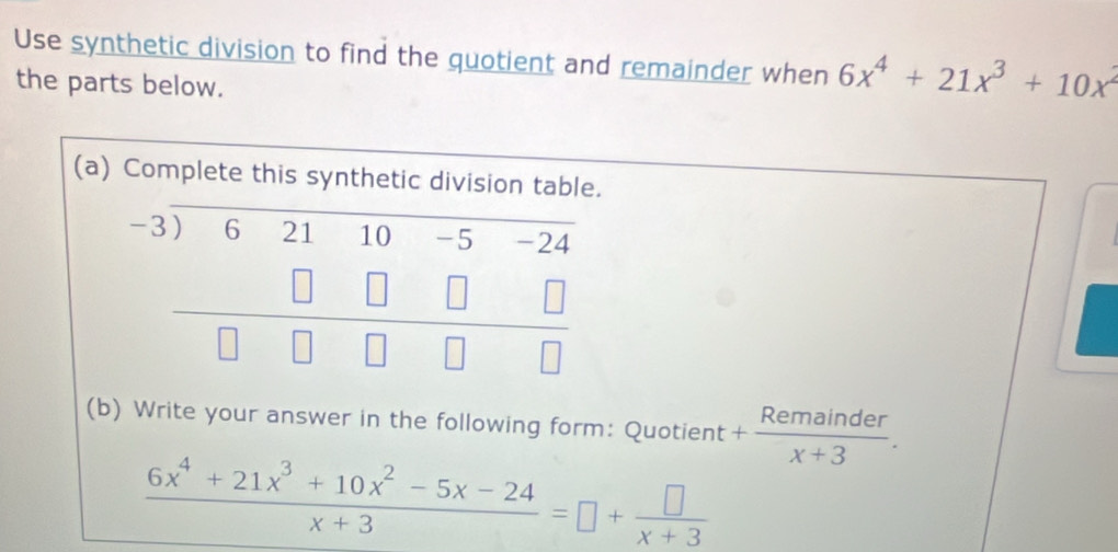 Use synthetic division to find the quotient and remainder when 6x^4+21x^3+10x^2
the parts below. 
(a) Complete this synthetic division table.
beginarrayr -3encloselongdiv 62110-5-24 □ □ □ □ □  hline □ □ □ □ endarray
(b) Write your answer in the following form: Quotient + Remainder/x+3 .
 (6x^4+21x^3+10x^2-5x-24)/x+3 =□ + □ /x+3 