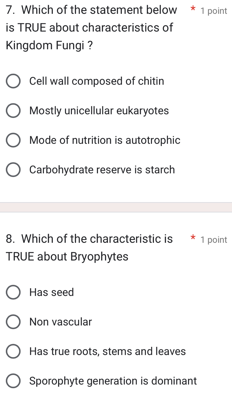 Which of the statement below * 1 point
is TRUE about characteristics of
Kingdom Fungi ?
Cell wall composed of chitin
Mostly unicellular eukaryotes
Mode of nutrition is autotrophic
Carbohydrate reserve is starch
8. Which of the characteristic is 4 1 point
TRUE about Bryophytes
Has seed
Non vascular
Has true roots, stems and leaves
Sporophyte generation is dominant