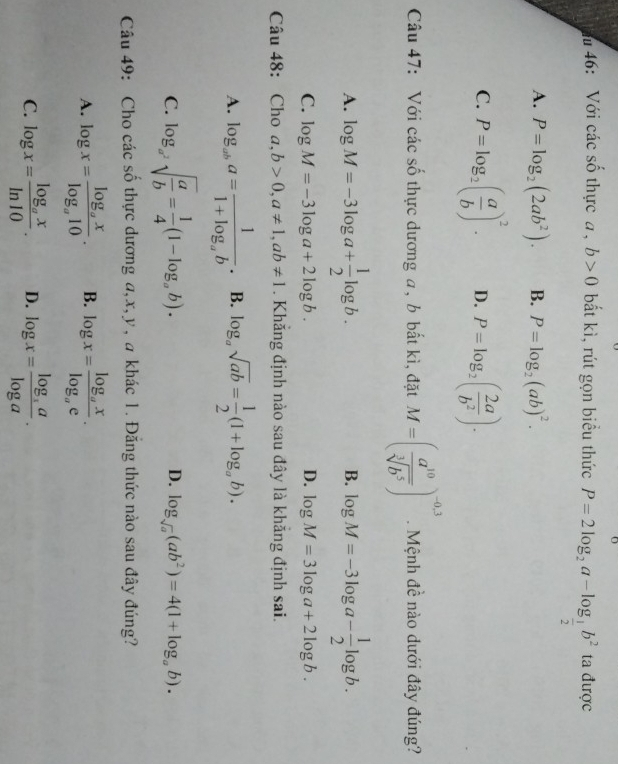 46: Với các số thực a , b>0 bất kì, rút gọn biểu thức P=2log _2a-log _ 1/2 b^2 ta được
A. P=log _2(2ab^2). B. P=log _2(ab)^2.
C. P=log _2( a/b )^2. D. P=log _2( 2a/b^2 ).
Câu 47: Với các số thực dương a, b bất kì, đặt M=( a^(10)/sqrt[3](b^5) )^-0.3. Mệnh đề nào dưới đây đúng?
A. log M=-3log a+ 1/2 log b. log M=-3log a- 1/2 log b.
B.
C. log M=-3log a+2log b. D. log M=3log a+2log b.
Câu 48: Cho a,b>0,a!= 1,ab!= 1. Khăng định nào sau đây là khăng định sai.
A. log _aba=frac 11+log _ab. B. log _asqrt(ab)= 1/2 (1+log _ab).
C. log _a^2sqrt(frac a)b= 1/4 (1-log _ab).
D. log _sqrt(a)(ab^2)=4(1+log _ab).
Câu 49: Cho các số thực dương a,x,y , a khác 1. Đăng thức nào sau đây đúng?
A. log x=frac log _axlog _a10. B. log x=frac log _axlog _ae.
C. log x=frac log _axln 10. D. log x=frac log _3alog a.