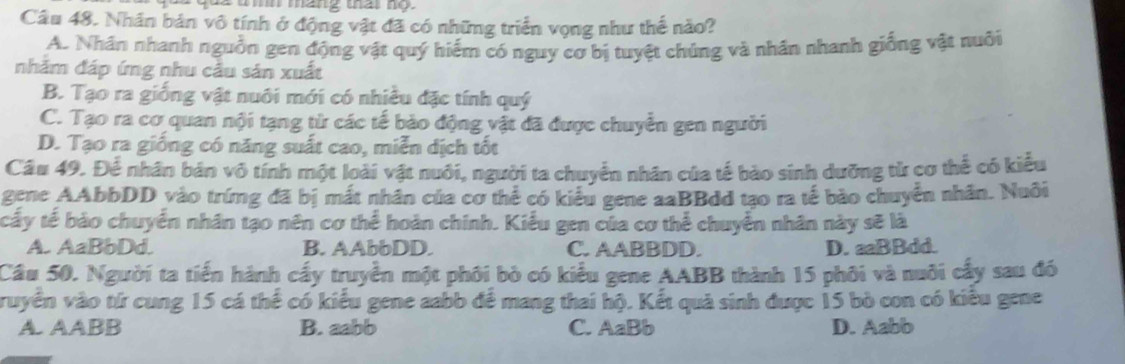 ua uin mang that no.
Câu 48. Nhân bản vô tính ở động vật đã có những triển vọng như thế nào?
A. Nhân nhanh nguồn gen động vật quý hiểm có nguy cơ bị tuyệt chúng và nhân nhanh giống vật nuôi
nhăm đáp ứng nhu cầu sản xuất
B. Tạo ra giống vật nuôi mới có nhiều đặc tính quý
C. Tạo ra cơ quan nội tạng từ các tế bảo động vật đã được chuyển gen người
D. Tạo ra giống có năng suất cao, miễn dịch tốt
Câu 49. Để nhân bản vô tính một loài vật nuôi, người ta chuyển nhân của tế bào sinh dưỡng từ cơ thể có kiểu
gene AAbbDD vào trứng đã bị mắt nhân của cơ thể có kiểu gene aaBBdd tạo ra tế bào chuyển nhân. Nuôi
cấy tế bào chuyển nhân tạo nên cơ thể hoàn chính. Kiểu gen của cơ thể chuyển nhân này sẽ là
A. AaBbDd. B. AAbbDD. C. AABBDD. D. aaBBdd.
Cầu 50. Người ta tiển hành cấy truyền một phối bò có kiểu gene AABB thành 15 phối và nuôi cấy sau đó
ruyền vào tứ cung 15 cá thể có kiểu gene aabb để mang thai hộ. Kết quả sinh được 15 bò con có kiều gene
A. AABB B. aabb C. AaBb D. Aabb