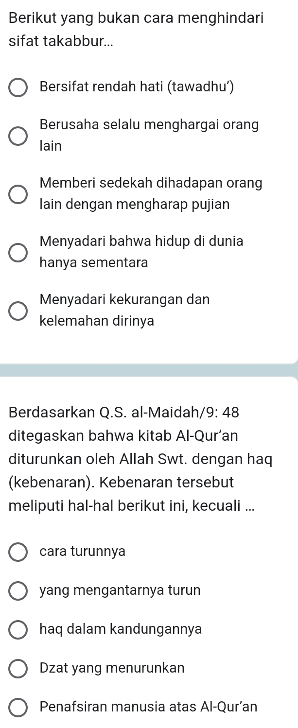 Berikut yang bukan cara menghindari
sifat takabbur...
Bersifat rendah hati (tawadhu’)
Berusaha selalu menghargai orang
lain
Memberi sedekah dihadapan orang
lain dengan mengharap pujian
Menyadari bahwa hidup di dunia
hanya sementara
Menyadari kekurangan dan
kelemahan dirinya
Berdasarkan Q.S. al-Maidah/9: 48
ditegaskan bahwa kitab Al-Qur’an
diturunkan oleh Allah Swt. dengan haq
(kebenaran). Kebenaran tersebut
meliputi hal-hal berikut ini, kecuali ...
cara turunnya
yang mengantarnya turun
haq dalam kandungannya
Dzat yang menurunkan
Penafsiran manusia atas Al-Qur’an