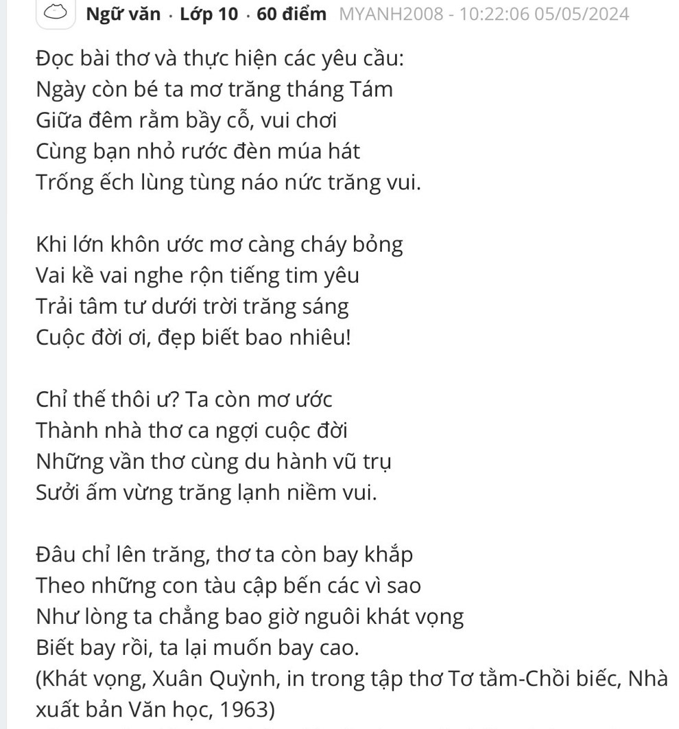 Ngữ văn · Lớp 10 · 60 điểm MYANH2008 - 10:22:06 05/05/2024 
Đọc bài thơ và thực hiện các yêu cầu: 
Ngày còn bé ta mơ trăng tháng Tám 
Giữa đêm rằm bầy cỗ, vui chơi 
Cùng bạn nhỏ rước đèn múa hát 
Trống ếch lùng tùng náo nức trăng vui. 
Khi lớn khôn ước mơ càng cháy bỏng 
Vai kề vai nghe rộn tiếng tim yêu 
Trải tâm tư dưới trời trăng sáng 
Cuộc đời ơi, đẹp biết bao nhiêu! 
Chỉ thế thôi ư? Ta còn mơ ước 
Thành nhà thơ ca ngợi cuộc đời 
Những vần thơ cùng du hành vũ trụ 
Sưởi ấm vừng trăng lạnh niềm vui. 
Đâu chỉ lên trăng, thơ ta còn bay khắp 
Theo những con tàu cập bến các vì sao 
Như lòng ta chẳng bao giờ nguôi khát vọng 
Biết bay rồi, ta lại muốn bay cao. 
(Khát vọng, Xuân Quỳnh, in trong tập thơ Tơ tằm-Chồi biếc, Nhà 
xuất bản Văn học, 1963)