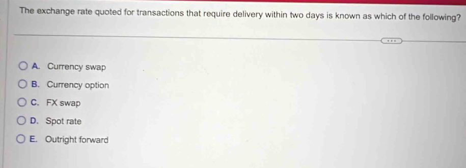 The exchange rate quoted for transactions that require delivery within two days is known as which of the following?
A. Currency swap
B. Currency option
C. FX swap
D. Spot rate
E. Outright forward