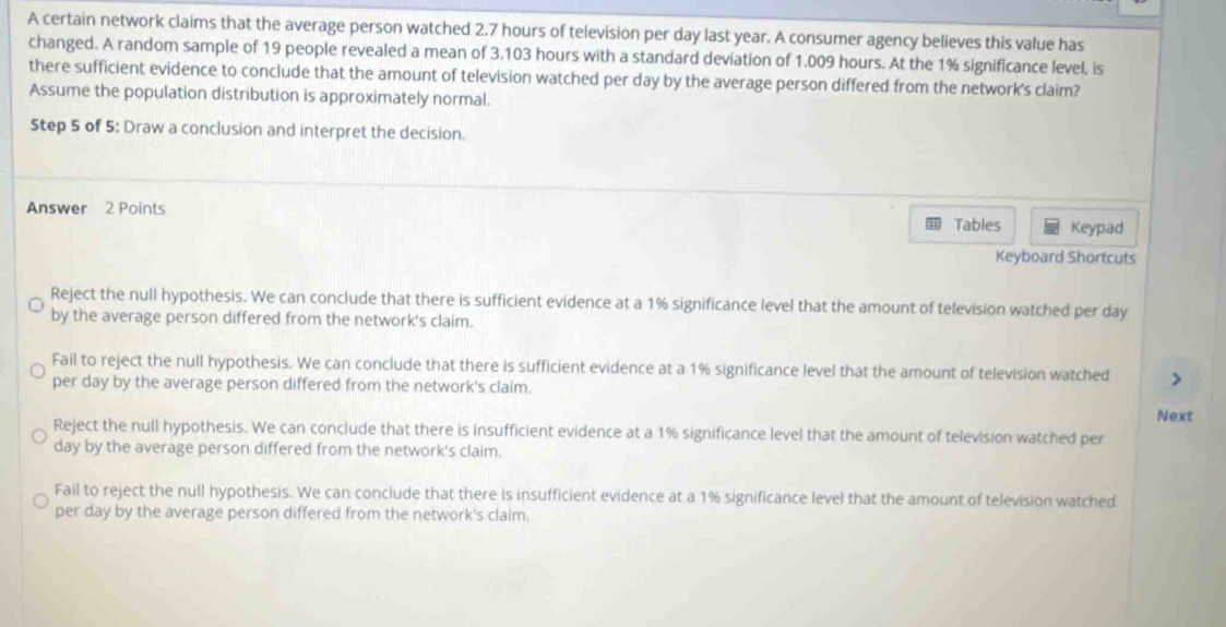 A certain network claims that the average person watched 2.7 hours of television per day last year. A consumer agency believes this value has
changed. A random sample of 19 people revealed a mean of 3.103 hours with a standard deviation of 1.009 hours. At the 1% significance level, is
there sufficient evidence to conclude that the amount of television watched per day by the average person differed from the network's claim?
Assume the population distribution is approximately normal.
Step 5 of 5: Draw a conclusion and interpret the decision.
Answer 2 Points Tables Keypad
Keyboard Shortcuts
Reject the null hypothesis. We can conclude that there is sufficient evidence at a 1% significance level that the amount of television watched per day
by the average person differed from the network's claim.
Fail to reject the null hypothesis. We can conclude that there is sufficient evidence at a 1% significance level that the amount of television watched
per day by the average person differed from the network's claim.
Next
Reject the null hypothesis. We can conclude that there is insufficient evidence at a 1% significance level that the amount of television watched per
day by the average person differed from the network's claim.
Fail to reject the null hypothesis. We can conclude that there is insufficient evidence at a 1% significance level that the amount of television watched
per day by the average person differed from the network's claim.