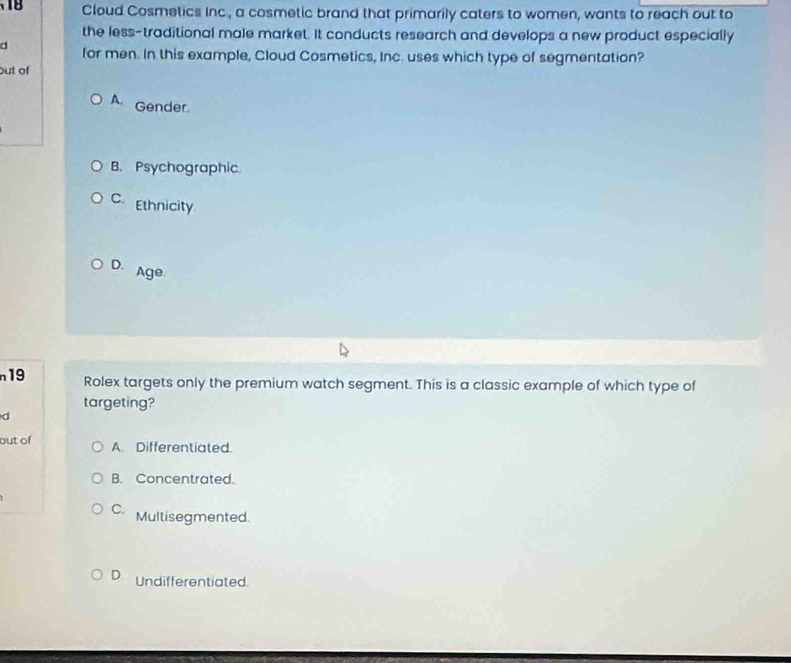 Cloud Cosmetics Inc., a cosmetic brand that primarily caters to women, wants to reach out to
the less-traditional male market. It conducts research and develops a new product especially
d for men. In this example, Cloud Cosmetics, Inc. uses which type of segmentation?
but of
A. Gender.
B. Psychographic.
C. Ethnicity
D. Age
19 Rolex targets only the premium watch segment. This is a classic example of which type of
targeting?
d
out of A. Differentiated.
B. Concentrated.
C. Multisegmented.
D. Undifferentiated.