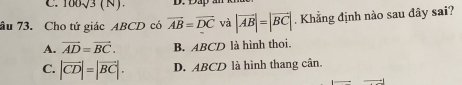 100sqrt(3)(N). D. L
âu 73. Cho tử giác ABCD có overline AB=overline DC và |vector AB|=|vector BC|. Khẳng định nào sau đây sai?
A. vector AD=vector BC. B. ABCD là hình thoi.
C. |vector CD|=|vector BC|. D. ABCD là hình thang cân.