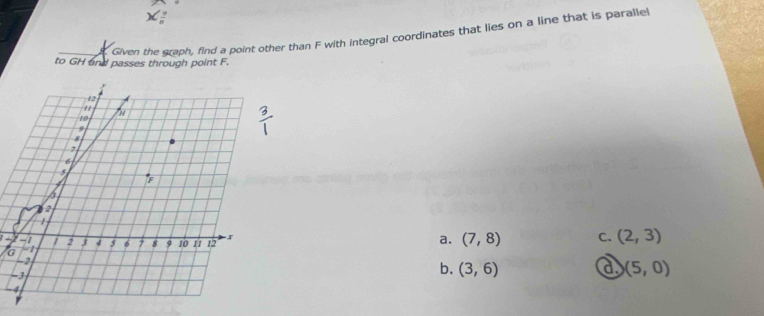 Given the graph, find a point other than F with integral coordinates that lies on a line that is parallel
to GH and passes through point F.
G
a. (7,8) C. (2,3)

b. (3,6) a (5,0)
-