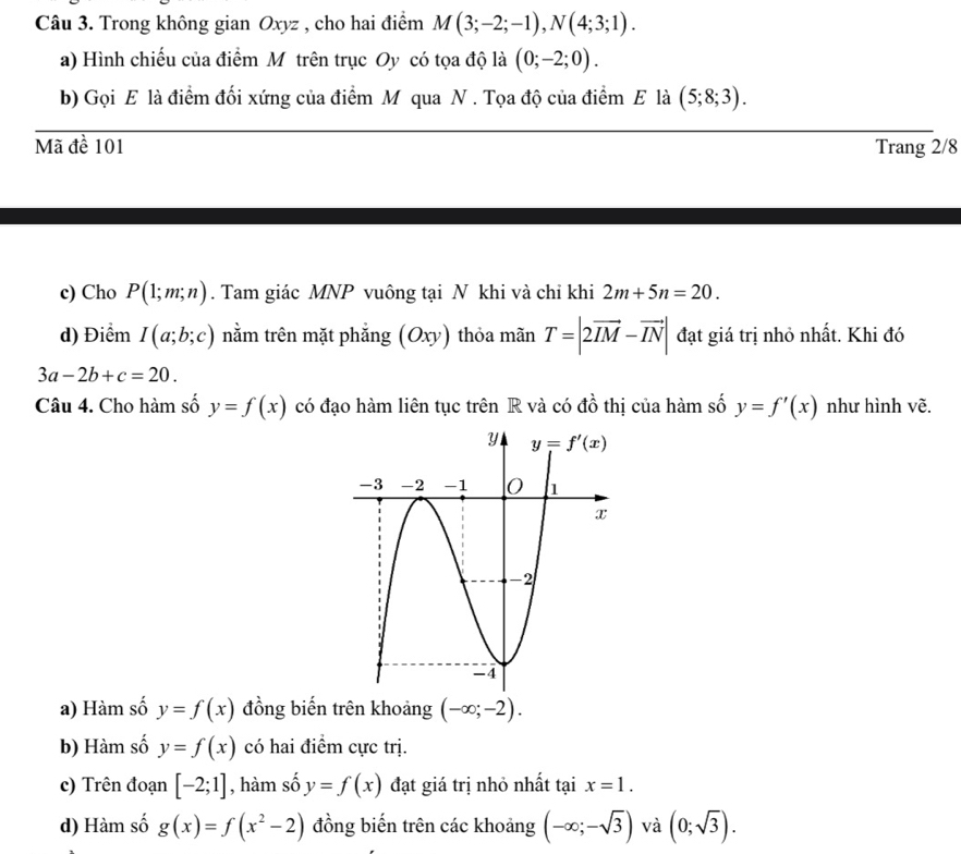 Trong không gian Oxyz , cho hai điểm M(3;-2;-1),N(4;3;1).
a) Hình chiếu của điểm Mỹ trên trục Oy có tọa độ là (0;-2;0).
b) Gọi E là điểm đối xứng của điểm M qua N . Tọa độ của điểm E là (5;8;3).
Mã đề 101 Trang 2/8
c) Cho P(1;m;n). Tam giác MNP vuông tại N khi và chỉ khi 2m+5n=20.
d) Điểm I(a;b;c) nằm trên mặt phẳng (Oxy) thỏa mãn T=|2vector IM-vector IN| đạt giá trị nhỏ nhất. Khi đó
3a-2b+c=20.
Câu 4. Cho hàm số y=f(x) có đạo hàm liên tục trên R và có đồ thị của hàm số y=f'(x) như hình vẽ.
a) Hàm số y=f(x) đồng biến trên khoảng (-∈fty ;-2).
b) Hàm số y=f(x) có hai điểm cực trị.
c) Trên đoạn [-2;1] , hàm số y=f(x) đạt giá trị nhỏ nhất tại x=1.
d) Hàm số g(x)=f(x^2-2) đồng biến trên các khoảng (-∈fty ;-sqrt(3)) và (0;sqrt(3)).