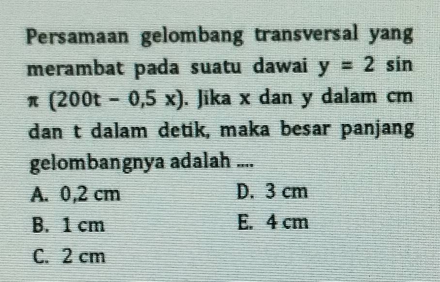 Persamaan gelombang transversal yang
merambat pada suatu dawai y=2sin
π (200t-0,5x). Jika x dan y dalam cm
dan t dalam detik, maka besar panjang
gelombangnya adalah ....
A. 0,2 cm D. 3 cm
B. 1 cm E. 4 cm
C. 2 cm