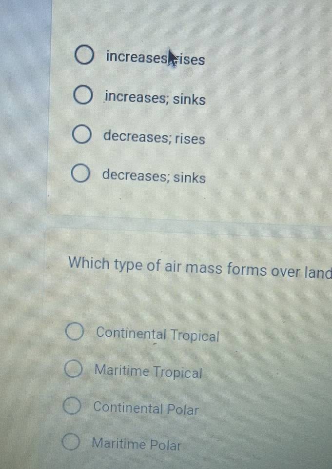 increases vises
increases; sinks
decreases; rises
decreases; sinks
Which type of air mass forms over land
Continental Tropical
Maritime Tropical
Continental Polar
Maritime Polar