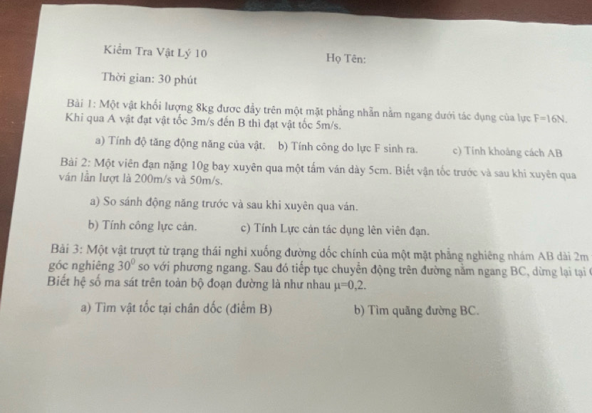 Kiểm Tra Vật Lý 10 Họ Tên: 
Thời gian: 30 phút 
Bài 1: Một vật khối lượng 8kg được đầy trên một mặt phẳng nhẫn nằm ngang dưới tác dụng của lực F=16N. 
Khi qua A vật đạt vật tốc 3m/s đến B thì đạt vật tốc 5m/s. 
a) Tính độ tăng động năng của vật. b) Tính công do lực F sinh ra. c) Tính khoảng cách AB
Bài 2: Một viên đạn nặng 10g bay xuyên qua một tấm ván dày 5cm. Biết vận tốc trước và sau khi xuyên qua 
ván lần lượt là 200m/s và 50m/s. 
a) So sánh động năng trước và sau khi xuyên qua ván. 
b) Tính công lực cản. c) Tính Lực cản tác dụng lên viên đạn. 
Bài 3: Một vật trượt từ trạng thái nghi xuống đường dốc chính của một mặt phẳng nghiêng nhám AB dài 2m
góc nghiêng 30° so với phương ngang. Sau đó tiếp tục chuyển động trên đường nằm ngang BC, dừng lại tại 
Biết hệ số ma sát trên toàn bộ đoạn đường là như nhau mu =0,2. 
a) Tìm vật tốc tại chân dốc (điểm B) b) Tìm quãng đường BC.