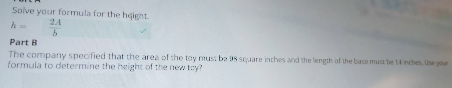 Solve your formula for the height.
h= 2A/b 
Part B 
The company specified that the area of the toy must be 98 square inches and the length of the base must be 14 inches. Use your 
formula to determine the height of the new toy?