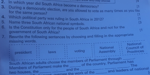 they choose [4 
2. In which year did South Africa become a democracy? 
[1 
3. During a democratic election, are you allowed to vote as many times as you like 
for the same person? [1 
[1 
4. Which political party was ruling in South Africa in 2012? 
5. Name three South African national symbols. 
[3 
6. Is the Constitution only for the people of South Africa and not for the 
[1 
government of South Africa? 
7. Rewrite the following sentences by choosing and filling in the appropriate 
missing words. 
National 
president laws voting Assembly National Council of 
Provinces 
South African adults choose the members of Parliament through _. 
Members of Parliament make the _of the country. Parliament has . The 
two houses, the _and the ____and leaders of national 
oversee the work of the 
r