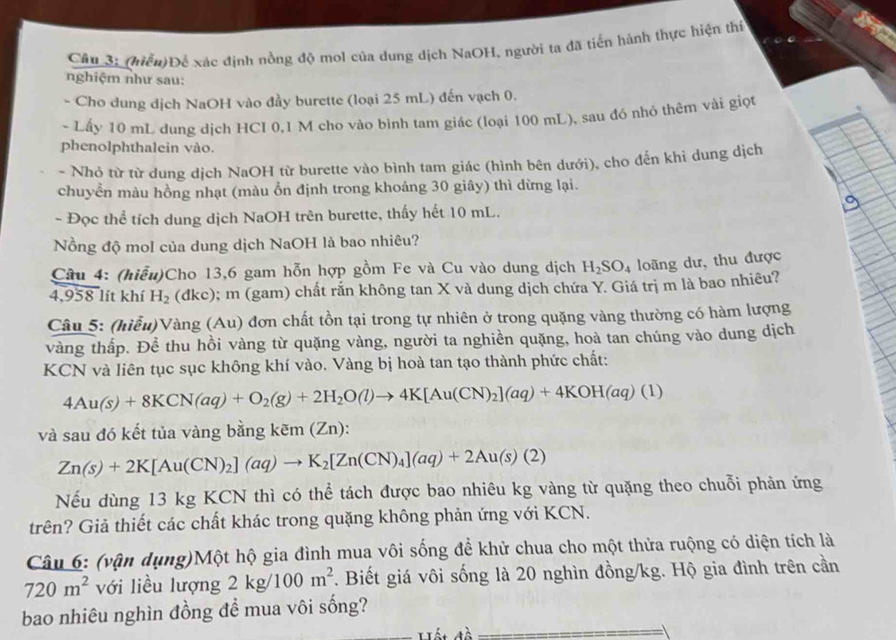 Câu 3; (hiểu)Để xác định nồng độ mol của dung dịch NaOH, người ta đã tiến hành thực hiện thí
nghiệm như sau:
- Cho dung dịch NaOH vào đầy burette (loại 25 mL) đến vạch 0.
- Lấy 10 mL dung dịch HCI 0,1 M cho vào bình tam giác (loại 100 mL), sau đó nhỏ thêm vài giọt
phenolphthalein vào.
- Nhỏ từ từ dung dịch NaOH từ burette vào bình tam giác (hình bên dưới), cho đến khi dung dịch
chuyển màu hồng nhạt (màu ổn định trong khoảng 30 giây) thì dừng lại.
- Đọc thể tích dung dịch NaOH trên burette, thấy hết 10 mL.
Nồng độ mol của dung dịch NaOH là bao nhiêu?
Câu 4: (hiểu)Cho 13,6 gam hỗn hợp gồm Fe và Cu vào dung dịch H_2SO_4 loãng dư, thu được
4,958 lít khí H_2 (đkc); m (gam) chất rắn không tan X và dung dịch chứa Y. Giá trị m là bao nhiêu?
Câu 5: (hiểu)Vàng (Au) đơn chất tồn tại trong tự nhiên ở trong quặng vàng thường có hàm lượng
vàng thấp. Để thu hồi vàng từ quặng vàng, người ta nghiền quặng, hoà tan chúng vào dung dịch
KCN và liên tục sục không khí vào. Vàng bị hoà tan tạo thành phức chất:
4Au(s)+8KCN(aq)+O_2(g)+2H_2O(l)to 4K[Au(CN)_2](aq)+4KOH(aq)(l)
và sau đó kết tủa vàng bằng kem(Zn):
Zn(s)+2K[Au(CN)_2](aq)to K_2[Zn(CN)_4](aq)+2Au(s)(2)
Nếu dùng 13 kg KCN thì có thể tách được bao nhiêu kg vàng từ quặng theo chuỗi phản ứng
trên? Giả thiết các chất khác trong quặng không phản ứng với KCN.
Câu 6: (vận dụng)Một hộ gia đình mua vôi sống để khử chua cho một thửa ruộng có diện tích là
720m^2 với liều lượng 2kg/100m^2. Biết giá vôi sống là 20 nghìn đồng/kg. Hộ gia đình trên cần
bao nhiêu nghìn đồng đề mua vôi sống?