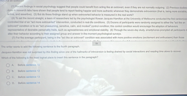 De an Extrover
(1) Recent findings in social psychology suggest that people could benefit from acting like an extrovert, even if they are not normally outgoing. (2) Previous studies
done in research labs have shown that people tend to report feeling happier and more authentic whenever they demonstrate extroversion (that is, being more sociable
active, and assertive). (3) But do these findings stand up when extroverted behavior is measured in the real world?
(4) To set the record straight, a team of researchers led by the psychologist Rowan Jacques-Hamilton at the University of Melbourne conducted the first randomize
controlled trial of an "act more extroverted" intervention, conducted in real-life conditions. (5) Dozens of participants were randomly assigned to either the "act like an
extrovert" condition or to an "act unassuming, sensitive, calm, and modest" control condition; this control condition would encourage the adoption of behaviors
representative of desirable personality traits, such as agreeableness and emotional stability. (6) Through the seven-day study, smartphones prompted all participants t
after their behavior according to their assigned group and answer in-the-moment psychological surveys.
(7) For the average participant, being in the "act like an extrovert" condition was associated with more positive emotions (excitement and enthusiasm) than those
=
The writer wants to add the following sentence to the fourth paragraph.
Jacques-Hamilton was not surprised by this finding since one of the hallmarks of introversion is feeling drained by social interactions and needing time alone to recover.
Which of the following is the most logical place to insert this sentence in the paragraph?
A. Before sentence 10
B. Before sentence 12
C. Before sentence 13
D. Before sentance 14